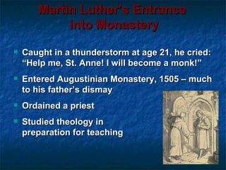 Martin Luther’s Entrance
            into Monastery
   Caught in a thunderstorm at age 21, he cried:
    “Help me, St. Anne! I will become a monk!”
   Entered Augustinian Monastery, 1505 – much
    to his father’s dismay
   Ordained a priest
   Studied theology in
    preparation for teaching
 