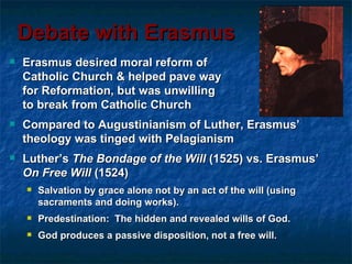 Debate with Erasmus
   Erasmus desired moral reform of
    Catholic Church & helped pave way
    for Reformation, but was unwilling
    to break from Catholic Church
   Compared to Augustinianism of Luther, Erasmus’
    theology was tinged with Pelagianism
   Luther’s The Bondage of the Will (1525) vs. Erasmus’
    On Free Will (1524)
       Salvation by grace alone not by an act of the will (using
        sacraments and doing works).
       Predestination: The hidden and revealed wills of God.
       God produces a passive disposition, not a free will.
 