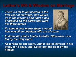 Luther’s Wit & Wisdom on Marriage
   There’s a lot to get used to in the
    first year of marriage. One wakes
    up in the morning and finds a pair
    of pigtails on the pillow that were
    not there before.
   If I should ever marry again, I would
    hew myself an obedient wife out of stone.
   In domestic affairs I defer to Katie. Otherwise, I am
    led by the Holy Spirit.
   According to one story, Luther locked himself in his
    study for 3 days, until Katie took the door off the
    hinges.
 