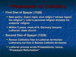 Protestants vs. Catholics
   First Diet of Speyer (1526)
       New policy: Cujus regio, eius religio (“whose region,
        his religion”); ruler’s personal religion dictates his
        subjects’ religion
       Within 3 years, most of N. Germany became
        Lutheran: state church
   Second Diet of Speyer (1529)
       Roman Catholics free in Lutheran territories;
        Lutherans not free in Roman Catholic territories
       Lutheran princes wrote Protestations; hence,
        “Protestant Reformation”
 
