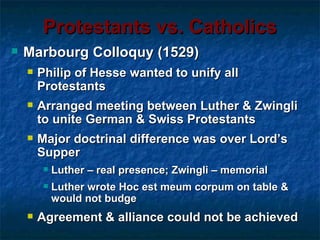 Protestants vs. Catholics
   Marbourg Colloquy (1529)
       Philip of Hesse wanted to unify all
        Protestants
       Arranged meeting between Luther & Zwingli
        to unite German & Swiss Protestants
       Major doctrinal difference was over Lord’s
        Supper
            Luther – real presence; Zwingli – memorial
            Luther wrote Hoc est meum corpum on table &
             would not budge
       Agreement & alliance could not be achieved
 