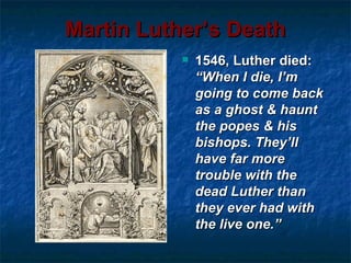 Martin Luther’s Death
              1546, Luther died:
               “When I die, I’m
               going to come back
               as a ghost & haunt
               the popes & his
               bishops. They’ll
               have far more
               trouble with the
               dead Luther than
               they ever had with
               the live one.”
 