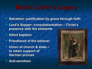 Martin Luther’s Legacy
   Salvation: justification by grace through faith
   Lord’s Supper: consubstantiation – Christ’s
    presence with the elements
   Infant baptism
   Priesthood of the believer
   Union of church & state –
    to retain support of
    German princes
   Anti-semitism
 