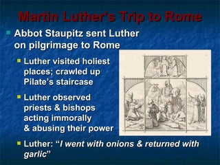 Martin Luther’s Trip to Rome
   Abbot Staupitz sent Luther
    on pilgrimage to Rome
       Luther visited holiest
        places; crawled up
        Pilate’s staircase
       Luther observed
        priests & bishops
        acting immorally
        & abusing their power
       Luther: “I went with onions & returned with
        garlic”
 