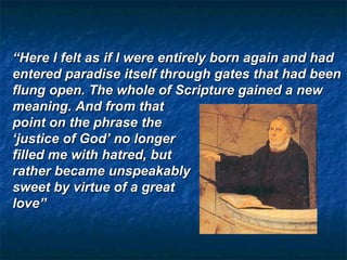 “Here I felt as if I were entirely born again and had
entered paradise itself through gates that had been
flung open. The whole of Scripture gained a new
meaning. And from that
point on the phrase the
‘justice of God’ no longer
filled me with hatred, but
rather became unspeakably
sweet by virtue of a great
love”
 