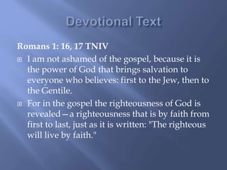 Romans 1: 16, 17 TNIV
 I am not ashamed of the gospel, because it is
the power of God that brings salvation to
everyone who believes: first to the Jew, then to
the Gentile.
 For in the gospel the righteousness of God is
revealed—a righteousness that is by faith from
first to last, just as it is written: "The righteous
will live by faith."
 