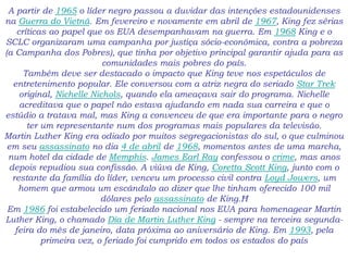 A partir de 1965 o líder negro passou a duvidar das intenções estadounidenses
na Guerra do Vietnã. Em fevereiro e novamente em abril de 1967, King fez sérias
críticas ao papel que os EUA desempanhavam na guerra. Em 1968 King e o
SCLC organizaram uma campanha por justiça sócio-econômica, contra a pobreza
(a Campanha dos Pobres), que tinha por objetivo principal garantir ajuda para as
comunidades mais pobres do país.
Também deve ser destacado o impacto que King teve nos espetáculos de
entretenimento popular. Ele conversou com a atriz negra do seriado Star Trek
original, Nichelle Nichols, quando ela ameaçava sair do programa. Nichelle
acreditava que o papel não estava ajudando em nada sua carreira e que o
estúdio a tratava mal, mas King a convenceu de que era importante para o negro
ter um representante num dos programas mais populares da televisão.
Martin Luther King era odiado por muitos segregacionistas do sul, o que culminou
em seu assassinato no dia 4 de abril de 1968, momentos antes de uma marcha,
num hotel da cidade de Memphis. James Earl Ray confessou o crime, mas anos
depois repudiou sua confissão. A viúva de King, Coretta Scott King, junto com o
restante da família do líder, venceu um processo civil contra Loyd Jowers, um
homem que armou um escândalo ao dizer que lhe tinham oferecido 100 mil
dólares pelo assassinato de King.Ħ
Em 1986 foi estabelecido um feriado nacional nos EUA para homenagear Martin
Luther King, o chamado Dia de Martin Luther King - sempre na terceira segunda-
feira do mês de janeiro, data próxima ao aniversário de King. Em 1993, pela
primeira vez, o feriado foi cumprido em todos os estados do país
 