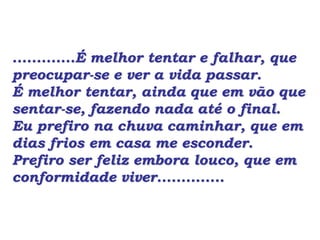 .............É melhor tentar e falhar, que
preocupar-se e ver a vida passar.
É melhor tentar, ainda que em vão que
sentar-se, fazendo nada até o final.
Eu prefiro na chuva caminhar, que em
dias frios em casa me esconder.
Prefiro ser feliz embora louco, que em
conformidade viver..............
 