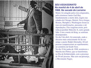 SEU ASSASSINATO
Na manhã de 4 de abril de
1968. Na sacada do Lorraine
Motel, foi atingido pelos tiros disparados,
pelo criminoso James Earl Ray.
Imediatamente a morte dele, negros nas
cidades de Chicago, Detroit, Nova Iorque,
Boston, Memphis e Washington foram às
ruas em manifestações, passeatas e até
depredações. Eles reagiram assim, pois
tinha já perdido Malcolm X, outro grande
líder. Com a morte de King, se sentiram
desamparados.
No dia 9 de abril, foi enterrado, onde o
discurso mais emocionante foi de seu
amigo e pastor Ralph Abernathy. 60 mil
pessoas compareceram ao sepultamento,
no cemitério de South View.
No dia 19 de junho de 1968, aconteceu a
Marcha dos Pobres, que se transformou
no Dia da Solidariedade, com a presença
de 50 mil pessoas. Mas sem sua presença,
o Movimento Negro,
 