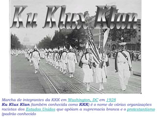 Marcha de integrantes da KKK em Washington, DC em 1928
Ku Klux Klan (também conhecida como KKK) é o nome de várias organizações
racistas dos Estados Unidos que apóiam a supremacia branca e o protestantismo
(padrão conhecido
 