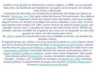 também como WASP) em detrimento a outras religiões. A KKK, em seu período
mais forte, foi localizada principalmente na região sul de tal país, em estados
como Texas e Mississipi.
A primeira Ku Klux Klan na verdade foi fundada por 60 amigos da cidade de
Pulaski, Tennessee, em 1865 após o final da Guerra Civil americana. Seu objetivo
era impedir a integração social dos negros recém-libertados, como por exemplo,
adquirir terras, ter direitos concedidos aos outros cidadãos, como votar. O nome,
cujo registro mais antigo é de 1867, parece derivar da palavra grega kyklos, que
significa 'círculo, anel', e da palavra inglesa clan (clã) escrita com k. Devido aos
métodos violentos da KKK, há a hipótese de o nome ter-se inspirado no som feito
quando se coloca um rifle pronto para atirar.
Em 1872 o grupo foi reconhecido como uma entidade terrorista e foi banida dos
Estados Unidos.
O segundo grupo que utilizou o mesmo nome foi fundado em 1915 (alguns dizem
que foi em função do lançamento do filme O Nascimento de uma Nação, naquele
mesmo ano) em Atlanta por William J. Simmons. Este grupo foi criado como uma
organização fraternal e lutou pelo domínio dos brancos protestantes sobre os
negros, católicos, judeus e asiáticos, assim como outros imigrantes. Este grupo
ficou famoso pelos linchamentos e outras atividades violentas contra seus
"inimigos". Chegou a ter 4 milhões de membros na década de 1920, incluindo
muitos políticos. A popularidade do grupo caiu durante a Grande Depressão e
durante a Segunda Guerra Mundial
 