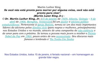 Martin Luther King
Se você não está pronto para morrer por alguma coisa, você não está
pronto para viver".
(Martin Luter King Jr.) -
O Dr. Martin Luther King, Jr. (15 de janeiro de 1929, Atlanta, Geórgia – 4 de
abril de 1968, Memphis, Tennessee) foi um pastor e ativista político
estadunidense. Pertencente à Igreja Batista, tornou-se um dos mais importantes
líderes do ativismo pelos direitos civis (para negros e mulheres, principalmente)
nos Estados Unidos e no mundo, através de uma campanha de não-violência e
de amor para com o próximo. Se tornou a pessoa mais jovem a receber o Prêmio
Nobel da Paz em 1964, pouco antes de seu assassinato. Seu discurso mais
famoso e lembrado é "Eu Tenho Um Sonho
Nos Estados Unidos, todos 15 de janeiro, é feriado nacional – em homenagem ao
grande líder negro.
 