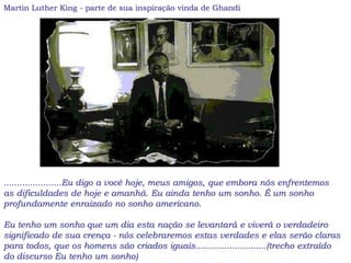 Martin Luther King - parte de sua inspiração vinda de Ghandi
......................Eu digo a você hoje, meus amigos, que embora nós enfrentemos
as dificuldades de hoje e amanhã. Eu ainda tenho um sonho. É um sonho
profundamente enraizado no sonho americano.
Eu tenho um sonho que um dia esta nação se levantará e viverá o verdadeiro
significado de sua crença - nós celebraremos estas verdades e elas serão claras
para todos, que os homens são criados iguais...........................(trecho extraído
do discurso Eu tenho um sonho)
 