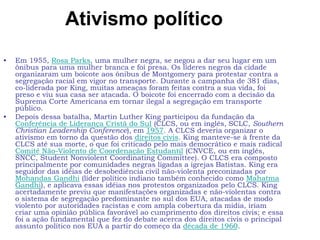 Ativismo político
• Em 1955, Rosa Parks, uma mulher negra, se negou a dar seu lugar em um
ônibus para uma mulher branca e foi presa. Os líderes negros da cidade
organizaram um boicote aos ônibus de Montgomery para protestar contra a
segregação racial em vigor no transporte. Durante a campanha de 381 dias,
co-liderada por King, muitas ameaças foram feitas contra a sua vida, foi
preso e viu sua casa ser atacada. O boicote foi encerrado com a decisão da
Suprema Corte Americana em tornar ilegal a segregação em transporte
público.
• Depois dessa batalha, Martin Luther King participou da fundação da
Conferência de Liderança Cristã do Sul (CLCS, ou em inglês, SCLC, Southern
Christian Leadership Conference), em 1957. A CLCS deveria organizar o
ativismo em torno da questão dos direitos civis. King manteve-se à frente da
CLCS até sua morte, o que foi criticado pelo mais democrático e mais radical
Comitê Não-Violento de Coordenação Estudantil (CNVCE, ou em inglês,
SNCC, Student Nonviolent Coordinating Committee). O CLCS era composto
principalmente por comunidades negras ligadas a igrejas Batistas. King era
seguidor das idéias de desobediência civil não-violenta preconizadas por
Mohandas Gandhi (líder político indiano também conhecido como Mahatma
Gandhi), e aplicava essas idéias nos protestos organizados pelo CLCS. King
acertadamente previu que manifestações organizadas e não-violentas contra
o sistema de segregação predominante no sul dos EUA, atacadas de modo
violento por autoridades racistas e com ampla cobertura da mídia, iriam
criar uma opinião pública favorável ao cumprimento dos direitos civis; e essa
foi a ação fundamental que fez do debate acerca dos direitos civis o principal
assunto político nos EUA a partir do começo da década de 1960.
 