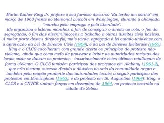 Martin Luther King Jr. profere o seu famoso discurso "Eu tenho um sonho" em
março de 1963 frente ao Memorial Lincoln em Washington, durante a chamada
"marcha pelo emprego e pela liberdade".
Ele organizou e liderou marchas a fim de conseguir o direito ao voto, o fim da
segregação, o fim das discriminações no trabalho e outros direitos civis básicos.
A maior parte destes direitos foi, mais tarde, agregada à lei estado-unidense com
a aprovação da Lei de Direitos Civis (1964), e da Lei de Direitos Eleitorais (1965).
King e o CLCS escolheram com grande acerto os princípios do protesto não-
violento, ainda que como meio de provocar e irritar as autoridades racistas dos
locais onde se davam os protestos - invariavelmente estes últimos retaliavam de
forma violenta. O CLCS também participou dos protestos em Alabany (1961-2),
que não tiveram sucesso devido a divisões no seio da comunidade negra e
também pela reação prudente das autoridades locais; a seguir participou dos
protestos em Birmingham (1963), e do protesto em St. Augustine (1964). King, o
CLCS e o CNVCE uniram forças em dezembro de 1964, no protesto ocorrido na
cidade de Selma.
 