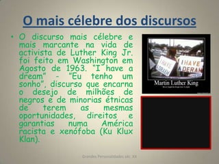 O mais célebre dos discursosO discurso mais célebre e mais marcante na vida de activista de Luther King Jr. foi feito em Washington em Agosto de 1963. “I have a dream” - ”Eu tenho um sonho”, discurso que encarna o desejo de milhões de negros e de minorias étnicas de terem as mesmas oportunidades, direitos e garantias numa América racista e xenófoba (Ku Klux Klan).Grandes Personalidades séc. XX11