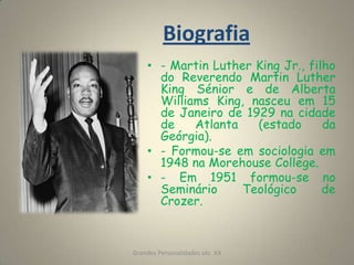 Biografia- Martin Luther King Jr., filho do Reverendo Martin Luther King Sénior e de Alberta Williams King, nasceu em 15 de Janeiro de 1929 na cidade de Atlanta (estado da Geórgia).- Formou-se em sociologia em 1948 na Morehouse College.- Em 1951 formou-se no Seminário Teológico de Crozer.Grandes Personalidades séc. XX2