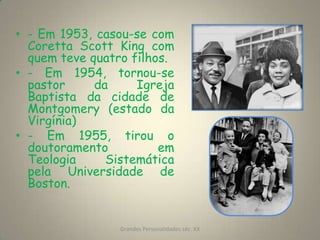 - Em 1953, casou-se com Coretta Scott King com quem teve quatro filhos.- Em 1954, tornou-se pastor da Igreja Baptista da cidade de Montgomery (estado da Virgínia)- Em 1955, tirou o doutoramento em Teologia Sistemática pela Universidade de Boston.Grandes Personalidades séc. XX3