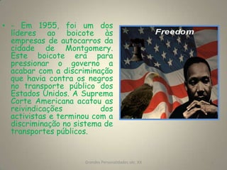 - Em 1955, foi um dos líderes ao boicote às empresas de autocarros da cidade de Montgomery. Este boicote era para pressionar o governo a acabar com a discriminação que havia contra os negros no transporte público dos Estados Unidos. A Suprema Corte Americana acatou as reivindicações dos activistas e terminou com a discriminação no sistema de transportes públicos.Grandes Personalidades séc. XX4