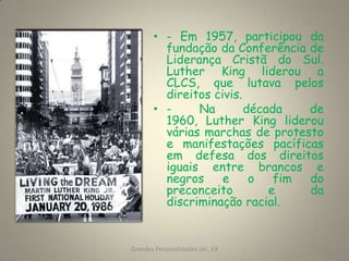 - Em 1957, participou da fundação da Conferência de Liderança Cristã do Sul. Luther King liderou a CLCS, que lutava pelos direitos civis.- Na década de 1960, Luther King liderou várias marchas de protesto e manifestações pacíficas em defesa dos direitos iguais entre brancos e negros e o fim do preconceito e da discriminação racial. Grandes Personalidades séc. XX5