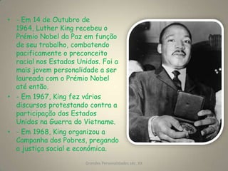 - Em 14 de Outubro de 1964, Luther King recebeu o Prémio Nobel da Paz em função de seu trabalho, combatendo pacificamente o preconceito racial nos Estados Unidos. Foi a mais jovem personalidade a ser laureada com o Prémio Nobel até então.- Em 1967, King fez vários discursos protestando contra a participação dos Estados  Unidos na Guerra do Vietname.- Em 1968, King organizou a Campanha dos Pobres, pregando a justiça social e económica.Grandes Personalidades séc. XX6