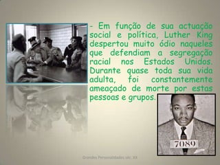 - Em função de sua actuação social e política, Luther King despertou muito ódio naqueles que defendiam a segregação racial nos Estados Unidos. Durante quase toda sua vida adulta, foi constantemente ameaçado de morte por estas pessoas e grupos.  Grandes Personalidades séc. XX7