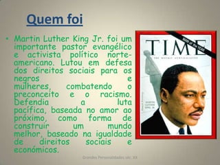 Martin Luther King Jr. foi um importante pastor evangélico e activista político norte-americano. Lutou em defesa dos direitos sociais para os negros e mulheres, combatendo o preconceito e o racismo. Defendia a luta pacífica, baseada no amor ao próximo, como forma de construir um mundo melhor, baseado na igualdade de direitos sociais e económicos.Grandes Personalidades séc. XX9Quem foi