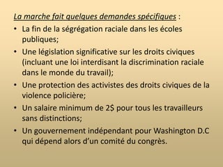 La marche vers WashingtonÇa s’est passé le 28 août 1963.Ça a été organisé par une réunion des six plus grandes organisations pour les droits civiques dont la SCLC.Elle a été présidée par Martin Luther King Jr.Le but de la marche était d’exposer au monde la situation des Américans noirs des états du sud et de démontrer l’incapacité du gouvernement fédéral à assurer leurs droits et leur sécurité.