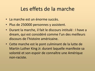 La marche fait quelques demandes spécifiques :La fin de la ségrégation raciale dans les écoles publiques;Une législation significative sur les droits civiques (incluant une loi interdisant la discrimination raciale dans le monde du travail);Une protection des activistes des droits civiques de la violence policière;Un salaire minimum de 2$ pour tous les travailleurs sans distinctions;Un gouvernement indépendant pour Washington D.C qui dépend alors d’un comité du congrès.