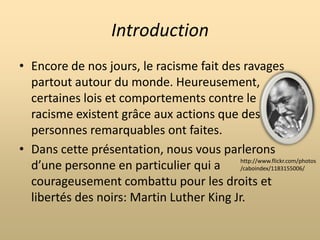 IntroductionEncore de nos jours, le racisme fait des ravages partout autour du monde. Heureusement, certaines lois et comportements contre le racisme existent grâce aux actions que des personnes remarquables ont faites.