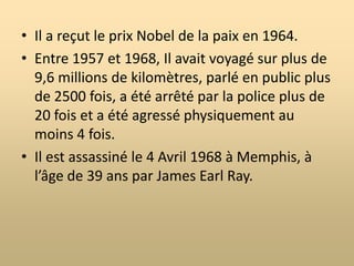 Biographie de Martin Luther King Jr.Né à Atlanta le 15 janvier 1929 dans une famille nombreuse.À l’origine son nom était Michael Luther King Jr.Il a un baccalauréat en arts et en théologie et a un doctorat en philosophie.Il est pasteur d’une église baptiste en Alabama.Il s’est marié à Coretta Scotts en 1953 avec qui il a eu 4 enfants.