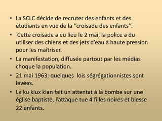 BirminghamLa population de la ville est de 350 000 personnes dont 35% sont noirs.C’est une des villes dont les lois sont les plus ségrégationnistes.Le pasteur noir Shuttlesworth se fait arrêter et demande l’aide du Dr. King.Avril 1963 : les protestations prennent la forme de boycotts pour améliorer les droits des travailleurs noirs.