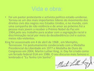Vida e obra:Foi um pastor protestante e activista político estado-unidense. Tornou-se um dos mais importantes líderes do movimento dos direitos civis dos negros nos Estados Unidos, e no mundo, com uma campanha de não violência e de amor ao próximo.Foi a pessoa mais jovem a receber o Prémio Nobel da Paz em 1964,pelo seu trabalho para acabar com a segregação racial e discriminação racial por meio da desobediência civil e outros meios não-violentos.King foi assassinado em 4 de abril de 1968 , em Memphis, Tennessee. Foi postumamente condecorado com a Medalha Presidencial da Liberdade em 1977 e Medalha de Ouro do Congresso em 2004, Martin Luther King, Jr. Day foi criado como um feriado federal EUA em 1986. O seu discurso mais famoso e lembrado é "Eu Tenho Um Sonho". 