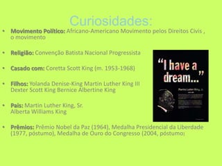 Curiosidades:Movimento Político: Africano-Americano Movimento pelos Direitos Civis , o movimento Religião: Convenção Batista Nacional ProgressistaCasado com: Coretta Scott King (m. 1953-1968) Filhos: Yolanda Denise-King Martin Luther King III Dexter Scott King Bernice Albertine King Pais: Martin Luther King, Sr. Alberta Williams KingPrêmios: Prêmio Nobel da Paz (1964), Medalha Presidencial da Liberdade (1977, póstumo), Medalha de Ouro do Congresso (2004, póstumo)