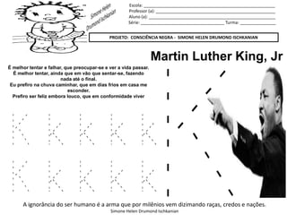 Escola: _______________________________________________________
Professor (a): __________________________________________________
Aluno (a): _____________________________________________________
Série: ___________________________________ Turma: _______________
PROJETO: CONSCIÊNCIA NEGRA - SIMONE HELEN DRUMOND ISCHKANIAN
A ignorância do ser humano é a arma que por milênios vem dizimando raças, credos e nações.
Simone Helen Drumond Ischkanian
Martin Luther King, Jr
É melhor tentar e falhar, que preocupar-se e ver a vida passar.
É melhor tentar, ainda que em vão que sentar-se, fazendo
nada até o final.
Eu prefiro na chuva caminhar, que em dias frios em casa me
esconder.
Prefiro ser feliz embora louco, que em conformidade viver
K k k k k
K k k k k
 
