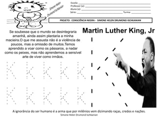 Escola: _______________________________________________________
Professor (a): __________________________________________________
Aluno (a): _____________________________________________________
Série: ___________________________________ Turma: _______________
PROJETO: CONSCIÊNCIA NEGRA - SIMONE HELEN DRUMOND ISCHKANIAN
A ignorância do ser humano é a arma que por milênios vem dizimando raças, credos e nações.
Simone Helen Drumond Ischkanian
Martin Luther King, JrSe soubesse que o mundo se desintegraria
amanhã, ainda assim plantaria a minha
macieira.O que me assusta não é a violência de
poucos, mas a omissão de muitos.Temos
aprendido a voar como os pássaros, a nadar
como os peixes, mas não aprendemos a sensível
arte de viver como irmãos.
K k k k k
K k k k k
 