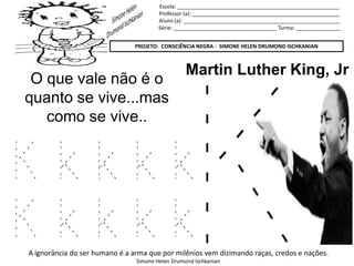 Escola: _______________________________________________________
Professor (a): __________________________________________________
Aluno (a): _____________________________________________________
Série: ___________________________________ Turma: _______________
PROJETO: CONSCIÊNCIA NEGRA - SIMONE HELEN DRUMOND ISCHKANIAN
A ignorância do ser humano é a arma que por milênios vem dizimando raças, credos e nações.
Simone Helen Drumond Ischkanian
Martin Luther King, Jr
O que vale não é o
quanto se vive...mas
como se vive..
K k k k k
K k k k k
 