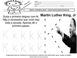 Escola: _______________________________________________________
Professor (a): __________________________________________________
Aluno (a): _____________________________________________________
Série: ___________________________________ Turma: _______________
PROJETO: CONSCIÊNCIA NEGRA - SIMONE HELEN DRUMOND ISCHKANIAN
A ignorância do ser humano é a arma que por milênios vem dizimando raças, credos e nações.
Simone Helen Drumond Ischkanian
Martin Luther King, JrSuba o primeiro degrau com fé.
Não é necessário que você veja
toda a escada. Apenas dê o
primeiro passo.
K k k k k
K k k k k
 