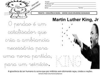 Escola: _______________________________________________________
Professor (a): __________________________________________________
Aluno (a): _____________________________________________________
Série: ___________________________________ Turma: _______________
PROJETO: CONSCIÊNCIA NEGRA - SIMONE HELEN DRUMOND ISCHKANIAN
A ignorância do ser humano é a arma que por milênios vem dizimando raças, credos e nações.
Simone Helen Drumond Ischkanian
K
KING
Martin Luther King, Jr
O perdao é um
catalisador que
cria a ambiancia
necessária para
uma nova partida,
para um reinício.
 