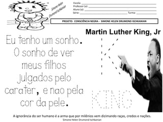 Escola: _______________________________________________________
Professor (a): __________________________________________________
Aluno (a): _____________________________________________________
Série: ___________________________________ Turma: _______________
PROJETO: CONSCIÊNCIA NEGRA - SIMONE HELEN DRUMOND ISCHKANIAN
A ignorância do ser humano é a arma que por milênios vem dizimando raças, credos e nações.
Simone Helen Drumond Ischkanian
K
KING
Martin Luther King, Jr
Eu tenho um sonho.
O sonho de ver
meus filhos
julgados pelo
carater, e nao pela
cor da pele.
 