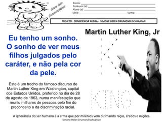 Escola: _______________________________________________________
Professor (a): __________________________________________________
Aluno (a): _____________________________________________________
Série: ___________________________________ Turma: _______________
PROJETO: CONSCIÊNCIA NEGRA - SIMONE HELEN DRUMOND ISCHKANIAN
A ignorância do ser humano é a arma que por milênios vem dizimando raças, credos e nações.
Simone Helen Drumond Ischkanian
K
KING
Martin Luther King, Jr
Eu tenho um sonho.
O sonho de ver meus
filhos julgados pelo
caráter, e não pela cor
da pele.
Este é um trecho do famoso discurso de
Martin Luther King em Washington, capital
dos Estados Unidos, proferido no dia de 28
de agosto de 1963, numa manifestação que
reuniu milhares de pessoas pelo fim do
preconceito e da discriminação racial.
 