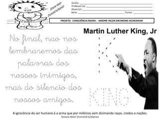 Escola: _______________________________________________________
Professor (a): __________________________________________________
Aluno (a): _____________________________________________________
Série: ___________________________________ Turma: _______________
PROJETO: CONSCIÊNCIA NEGRA - SIMONE HELEN DRUMOND ISCHKANIAN
A ignorância do ser humano é a arma que por milênios vem dizimando raças, credos e nações.
Simone Helen Drumond Ischkanian
K
KING
Martin Luther King, Jr
No final, nao nos
lembraremos das
palavras dos
nossos inimigos,
mas do silencio dos
nossos amigos.
 