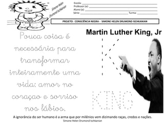 Escola: _______________________________________________________
Professor (a): __________________________________________________
Aluno (a): _____________________________________________________
Série: ___________________________________ Turma: _______________
PROJETO: CONSCIÊNCIA NEGRA - SIMONE HELEN DRUMOND ISCHKANIAN
A ignorância do ser humano é a arma que por milênios vem dizimando raças, credos e nações.
Simone Helen Drumond Ischkanian
K
KING
Martin Luther King, Jr
Pouca coisa é
necessária para
transformar
inteiramente uma
vida: amor no
coraçao e sorriso
nos lábios.
 