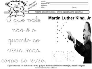 Escola: _______________________________________________________
Professor (a): __________________________________________________
Aluno (a): _____________________________________________________
Série: ___________________________________ Turma: _______________
PROJETO: CONSCIÊNCIA NEGRA - SIMONE HELEN DRUMOND ISCHKANIAN
A ignorância do ser humano é a arma que por milênios vem dizimando raças, credos e nações.
Simone Helen Drumond Ischkanian
K
KING
Martin Luther King, Jr
O que vale
nao é o
quanto se
vive...mas
como se vive.
 