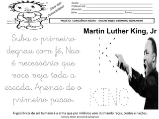 Escola: _______________________________________________________
Professor (a): __________________________________________________
Aluno (a): _____________________________________________________
Série: ___________________________________ Turma: _______________
PROJETO: CONSCIÊNCIA NEGRA - SIMONE HELEN DRUMOND ISCHKANIAN
A ignorância do ser humano é a arma que por milênios vem dizimando raças, credos e nações.
Simone Helen Drumond Ischkanian
K
KING
Martin Luther King, Jr
Suba o primeiro
degrau com fé. Nao
é necessário que
voce veja toda a
escada. Apenas de o
primeiro passo.
 