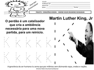 Escola: _______________________________________________________
Professor (a): __________________________________________________
Aluno (a): _____________________________________________________
Série: ___________________________________ Turma: _______________
PROJETO: CONSCIÊNCIA NEGRA - SIMONE HELEN DRUMOND ISCHKANIAN
A ignorância do ser humano é a arma que por milênios vem dizimando raças, credos e nações.
Simone Helen Drumond Ischkanian
Martin Luther King, Jr
O perdão é um catalisador
que cria a ambiência
necessária para uma nova
partida, para um reinício.
K k k k k
K k k k k
 