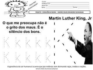 Escola: _______________________________________________________
Professor (a): __________________________________________________
Aluno (a): _____________________________________________________
Série: ___________________________________ Turma: _______________
PROJETO: CONSCIÊNCIA NEGRA - SIMONE HELEN DRUMOND ISCHKANIAN
A ignorância do ser humano é a arma que por milênios vem dizimando raças, credos e nações.
Simone Helen Drumond Ischkanian
Martin Luther King, Jr
O que me preocupa não é
o grito dos maus. É o
silêncio dos bons.
K k k k k
K k k k k
 