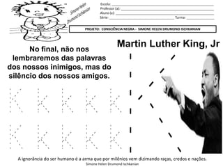 Escola: _______________________________________________________
Professor (a): __________________________________________________
Aluno (a): _____________________________________________________
Série: ___________________________________ Turma: _______________
PROJETO: CONSCIÊNCIA NEGRA - SIMONE HELEN DRUMOND ISCHKANIAN
A ignorância do ser humano é a arma que por milênios vem dizimando raças, credos e nações.
Simone Helen Drumond Ischkanian
Martin Luther King, JrNo final, não nos
lembraremos das palavras
dos nossos inimigos, mas do
silêncio dos nossos amigos.
K k k k k
K k k k k
 