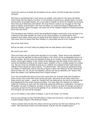 revolt will continue to shake the foundations of our nation until the bright day of justice
emerges.
But there is something that I must say to my people, who stand on the warm threshold
which leads into the palace of justice: In the process of gaining our rightful place, we must
not be guilty of wrongful deeds. Let us not seek to satisfy our thirst for freedom by drinking
from the cup of bitterness and hatred. We must forever conduct our struggle on the high
plane of dignity and discipline. We must not allow our creative protest to degenerate into
physical violence. Again and again, we must rise to the majestic heights of meeting physical
force with soul force.
The marvelous new militancy which has engulfed the Negro community must not lead us to
a distrust of all white people, for many of our white brothers, as evidenced by their
presence here today, have come to realize that their destiny is tied up with our destiny. And
they have come to realize that their freedom is inextricably bound to our freedom.
We cannot walk alone.
And as we walk, we must make the pledge that we shall always march ahead.
We cannot turn back.
There are those who are asking the devotees of civil rights, "When will you be satisfied?"
We can never be satisfied as long as the Negro is the victim of the unspeakable horrors of
police brutality. We can never be satisfied as long as our bodies, heavy with the fatigue of
travel, cannot gain lodging in the motels of the highways and the hotels of the cities. We
cannot be satisfied as long as the negro's basic mobility is from a smaller ghetto to a larger
one. We can never be satisfied as long as our children are stripped of their self-hood and
robbed of their dignity by signs stating: "For Whites Only." We cannot be satisfied as long
as a Negro in Mississippi cannot vote and a Negro in New York believes he has nothing for
which to vote. No, no, we are not satisfied, and we will not be satisfied until "justice rolls
down like waters, and righteousness like a mighty stream."¹
I am not unmindful that some of you have come here out of great trials and tribulations.
Some of you have come fresh from narrow jail cells. And some of you have come from
areas where your quest -- quest for freedom left you battered by the storms of persecution
and staggered by the winds of police brutality. You have been the veterans of creative
suffering. Continue to work with the faith that unearned suffering is redemptive. Go back to
Mississippi, go back to Alabama, go back to South Carolina, go back to Georgia, go back to
Louisiana, go back to the slums and ghettos of our northern cities, knowing that somehow
this situation can and will be changed.
Let us not wallow in the valley of despair, I say to you today, my friends.
And so even though we face the difficulties of today and tomorrow, I still have a dream. It is
a dream deeply rooted in the American dream.
I have a dream that one day this nation will rise up and live out the true meaning of its
creed: "We hold these truths to be self-evident, that all men are created equal."
 
