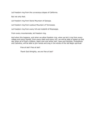 Let freedom ring from the curvaceous slopes of California.
But not only that:
Let freedom ring from Stone Mountain of Georgia.
Let freedom ring from Lookout Mountain of Tennessee.
Let freedom ring from every hill and molehill of Mississippi.
From every mountainside, let freedom ring.
And when this happens, and when we allow freedom ring, when we let it ring from every
village and every hamlet, from every state and every city, we will be able to speed up that
day when all of God's children, black men and white men, Jews and Gentiles, Protestants
and Catholics, will be able to join hands and sing in the words of the old Negro spiritual:
Free at last! Free at last!
Thank God Almighty, we are free at last!3
 